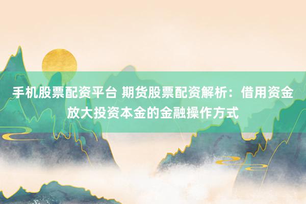 手机股票配资平台 期货股票配资解析：借用资金放大投资本金的金融操作方式