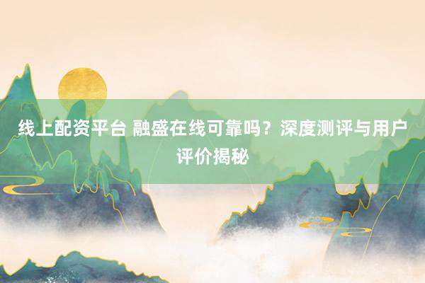 线上配资平台 融盛在线可靠吗？深度测评与用户评价揭秘