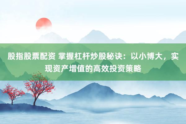 股指股票配资 掌握杠杆炒股秘诀：以小博大，实现资产增值的高效投资策略