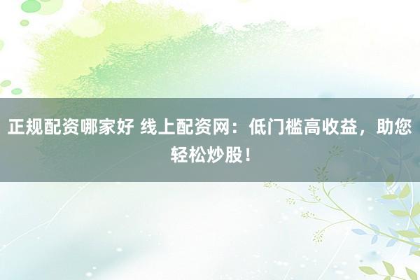 正规配资哪家好 线上配资网：低门槛高收益，助您轻松炒股！