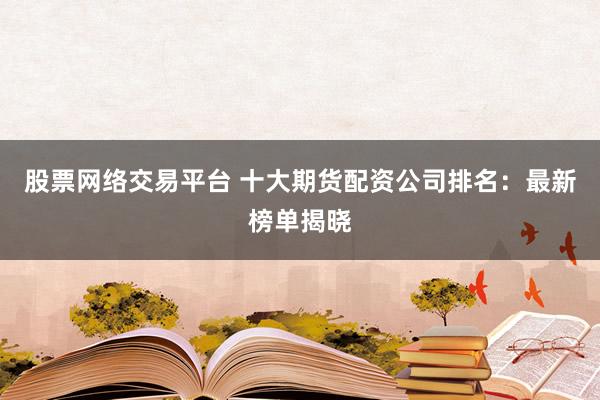 股票网络交易平台 十大期货配资公司排名：最新榜单揭晓