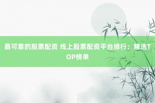 最可靠的股票配资 线上股票配资平台排行：精选TOP榜单