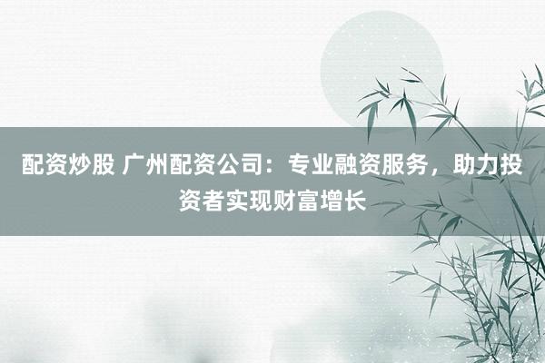 配资炒股 广州配资公司：专业融资服务，助力投资者实现财富增长