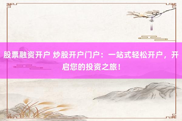 股票融资开户 炒股开户门户：一站式轻松开户，开启您的投资之旅！