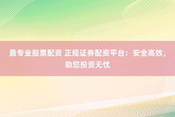 最专业股票配资 正规证券配资平台：安全高效，助您投资无忧