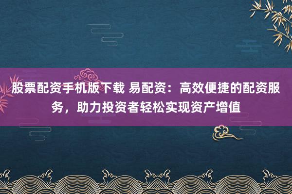 股票配资手机版下载 易配资：高效便捷的配资服务，助力投资者轻松实现资产增值