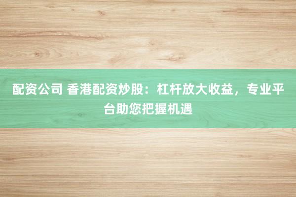 配资公司 香港配资炒股：杠杆放大收益，专业平台助您把握机遇