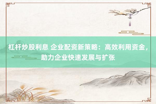 杠杆炒股利息 企业配资新策略：高效利用资金，助力企业快速发展与扩张