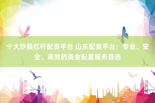 十大炒股杠杆配资平台 山东配资平台：专业、安全、高效的资金配置服务首选