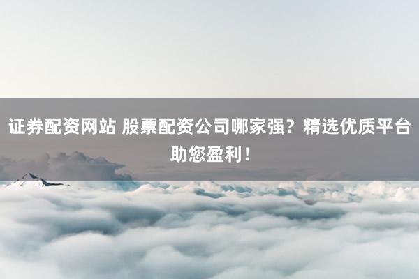 证券配资网站 股票配资公司哪家强？精选优质平台助您盈利！