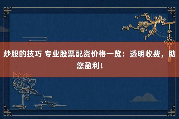 炒股的技巧 专业股票配资价格一览：透明收费，助您盈利！