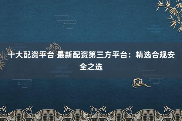 十大配资平台 最新配资第三方平台：精选合规安全之选