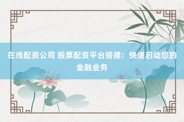 在线配资公司 股票配资平台搭建：快速启动您的金融业务
