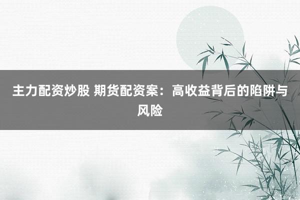 主力配资炒股 期货配资案：高收益背后的陷阱与风险