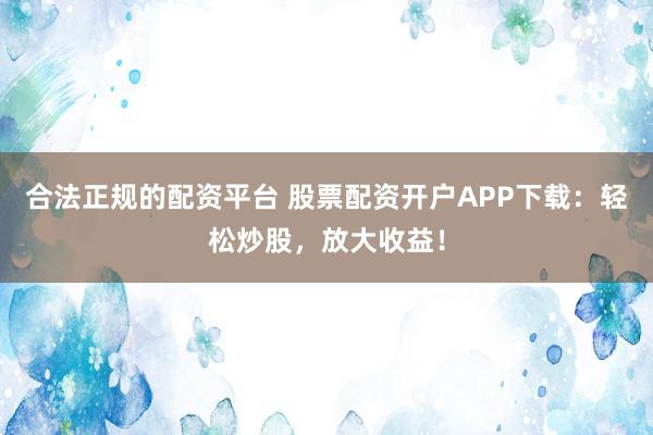 合法正规的配资平台 股票配资开户APP下载：轻松炒股，放大收益！