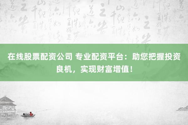 在线股票配资公司 专业配资平台：助您把握投资良机，实现财富增值！