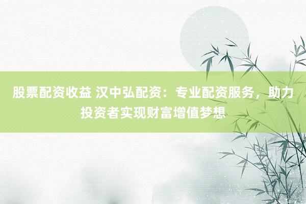 股票配资收益 汉中弘配资：专业配资服务，助力投资者实现财富增值梦想