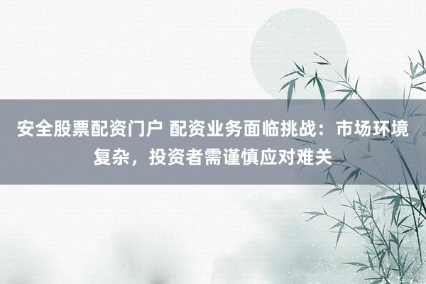 安全股票配资门户 配资业务面临挑战：市场环境复杂，投资者需谨慎应对难关
