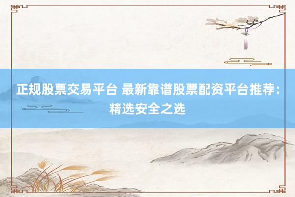 正规股票交易平台 最新靠谱股票配资平台推荐：精选安全之选