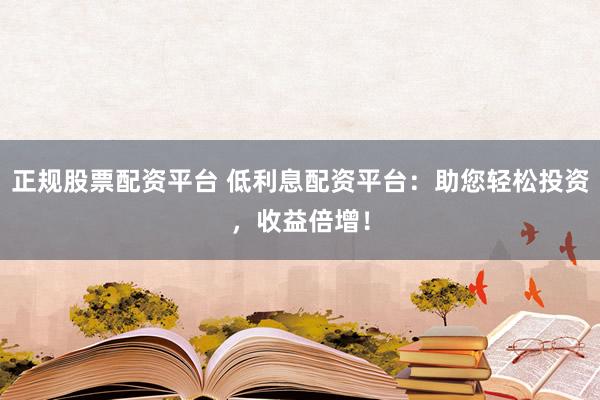 正规股票配资平台 低利息配资平台：助您轻松投资，收益倍增！