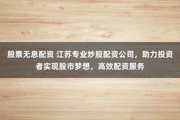 股票无息配资 江苏专业炒股配资公司，助力投资者实现股市梦想，高效配资服务