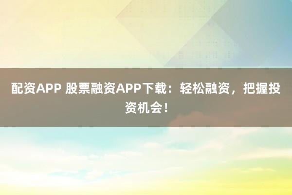 配资APP 股票融资APP下载：轻松融资，把握投资机会！