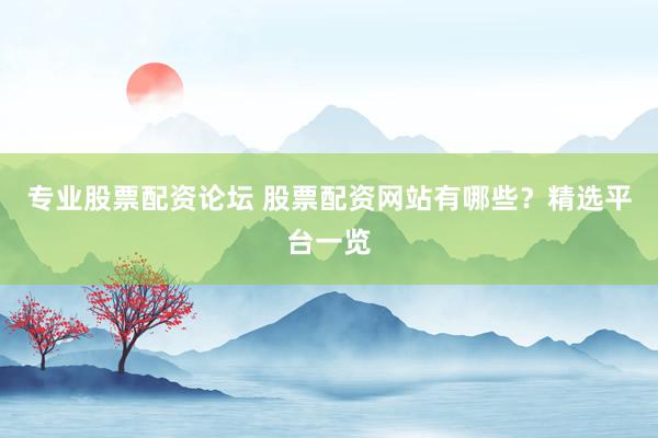 专业股票配资论坛 股票配资网站有哪些？精选平台一览