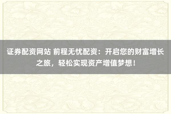 证券配资网站 前程无忧配资：开启您的财富增长之旅，轻松实现资产增值梦想！