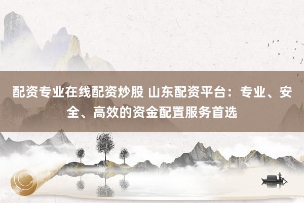 配资专业在线配资炒股 山东配资平台：专业、安全、高效的资金配置服务首选