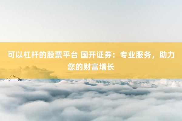 可以杠杆的股票平台 国开证券：专业服务，助力您的财富增长