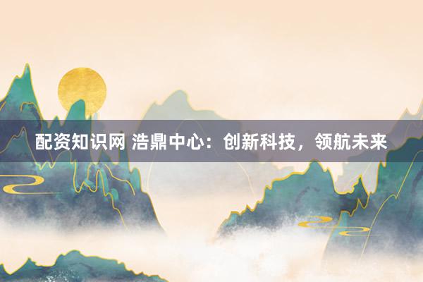 配资知识网 浩鼎中心：创新科技，领航未来