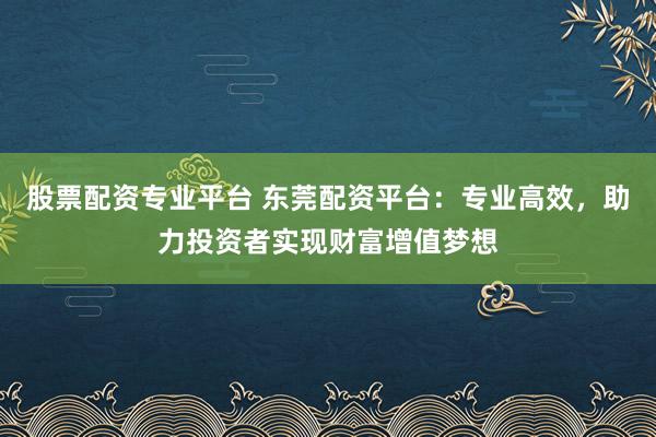 股票配资专业平台 东莞配资平台：专业高效，助力投资者实现财富增值梦想