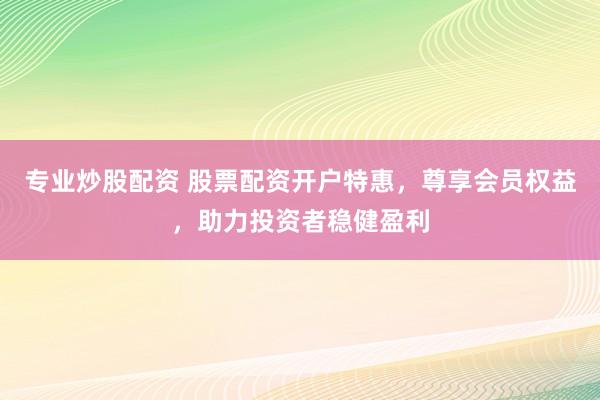专业炒股配资 股票配资开户特惠，尊享会员权益，助力投资者稳健盈利