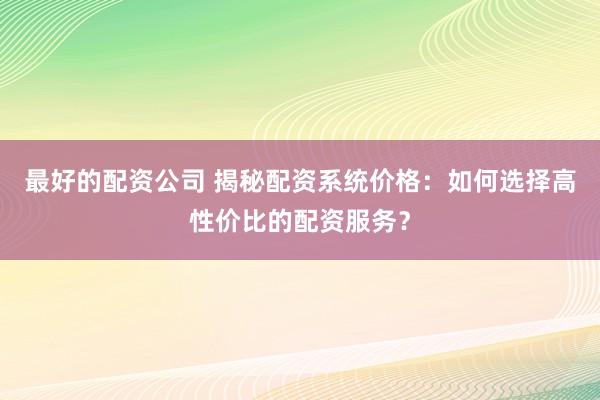 最好的配资公司 揭秘配资系统价格：如何选择高性价比的配资服务？