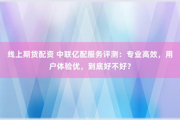线上期货配资 中联亿配服务评测：专业高效，用户体验优，到底好不好？