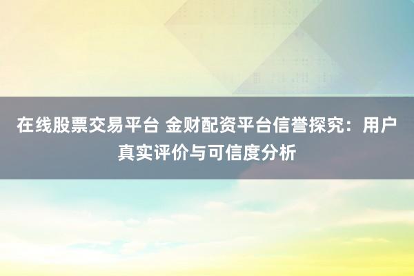 在线股票交易平台 金财配资平台信誉探究：用户真实评价与可信度分析