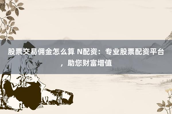 股票交易佣金怎么算 N配资：专业股票配资平台，助您财富增值