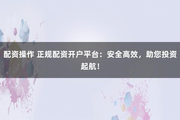 配资操作 正规配资开户平台：安全高效，助您投资起航！