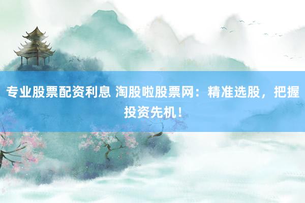 专业股票配资利息 淘股啦股票网：精准选股，把握投资先机！