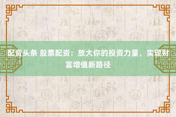 配资头条 股票配资：放大你的投资力量，实现财富增值新路径