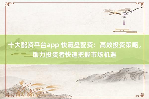 十大配资平台app 快赢盘配资：高效投资策略，助力投资者快速把握市场机遇