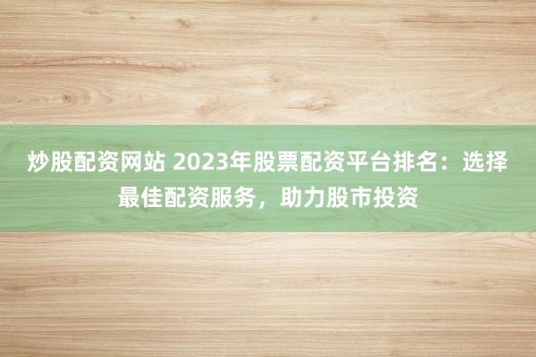 炒股配资网站 2023年股票配资平台排名：选择最佳配资服务，助力股市投资