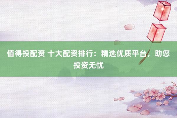 值得投配资 十大配资排行：精选优质平台，助您投资无忧