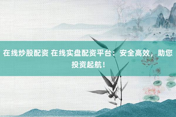 在线炒股配资 在线实盘配资平台：安全高效，助您投资起航！