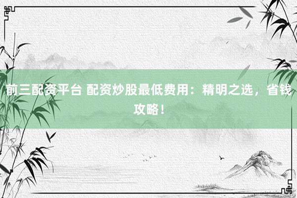 前三配资平台 配资炒股最低费用：精明之选，省钱攻略！