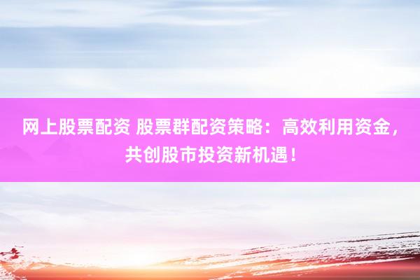 网上股票配资 股票群配资策略：高效利用资金，共创股市投资新机遇！
