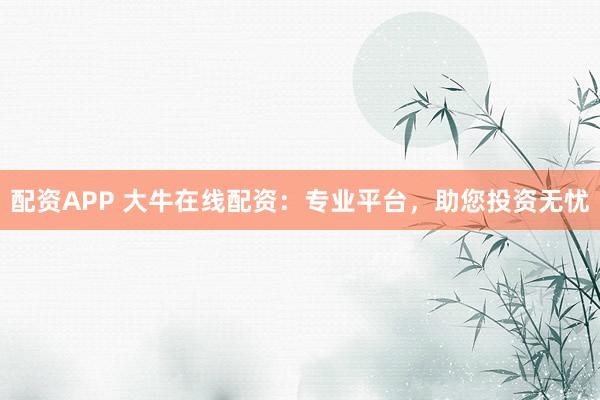 配资APP 大牛在线配资：专业平台，助您投资无忧