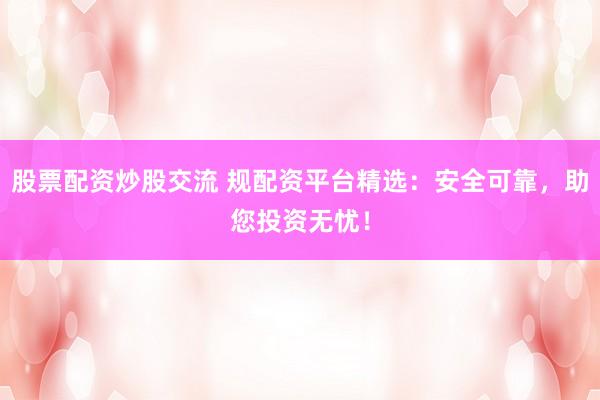 股票配资炒股交流 规配资平台精选：安全可靠，助您投资无忧！
