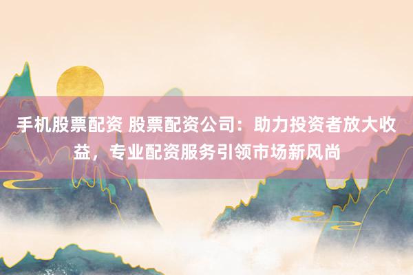手机股票配资 股票配资公司：助力投资者放大收益，专业配资服务引领市场新风尚