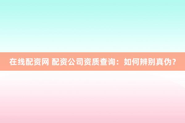 在线配资网 配资公司资质查询：如何辨别真伪？